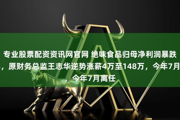 专业股票配资资讯网官网 绝味食品归母净利润暴跌34%，原财务总监王志华逆势涨薪4万至148万，今年7月离任