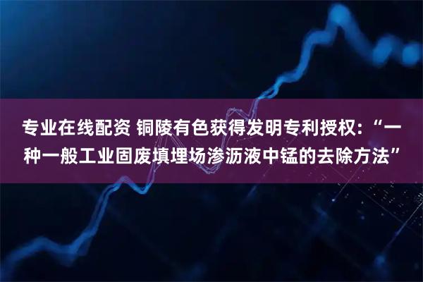专业在线配资 铜陵有色获得发明专利授权: “一种一般工业固废填埋场渗沥液中锰的去除方法”