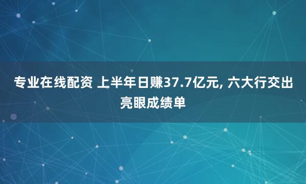 专业在线配资 上半年日赚37.7亿元, 六大行交出亮眼成绩单