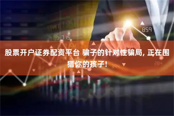 股票开户证券配资平台 骗子的针对性骗局, 正在围猎你的孩子!