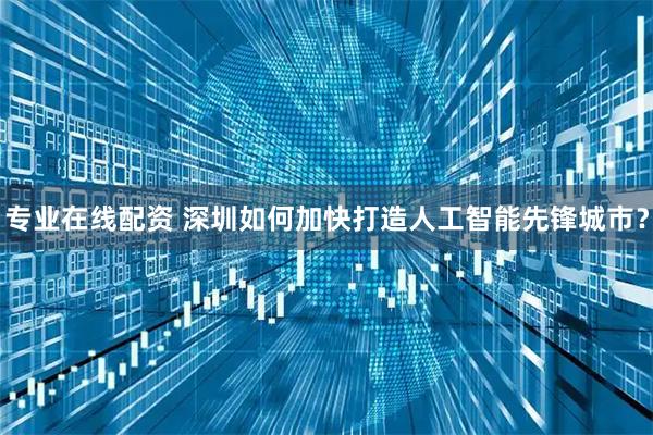 专业在线配资 深圳如何加快打造人工智能先锋城市？
