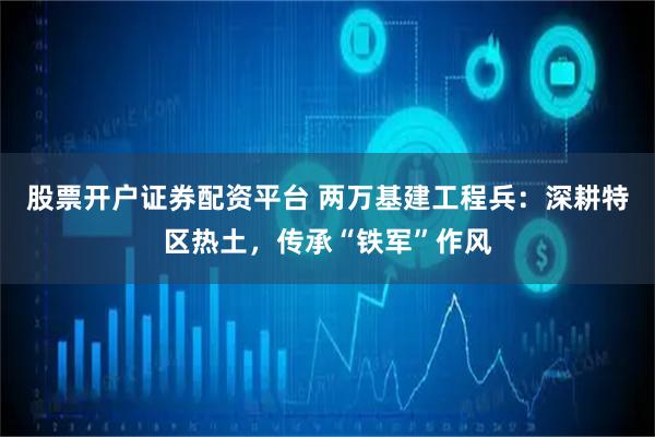 股票开户证券配资平台 两万基建工程兵：深耕特区热土，传承“铁军”作风