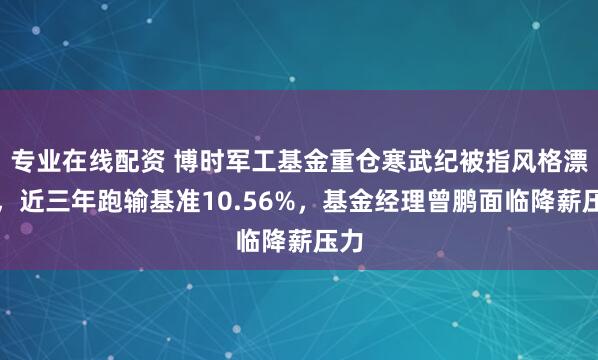 专业在线配资 博时军工基金重仓寒武纪被指风格漂移，近三年跑输基准10.56%，基金经理曾鹏面临降薪压力
