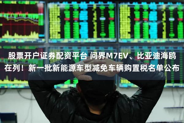 股票开户证券配资平台 问界M7EV、比亚迪海鸥在列！新一批新能源车型减免车辆购置税名单公布