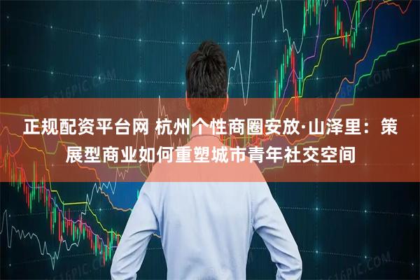 正规配资平台网 杭州个性商圈安放·山泽里：策展型商业如何重塑城市青年社交空间