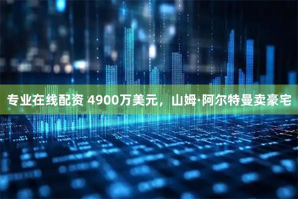 专业在线配资 4900万美元，山姆·阿尔特曼卖豪宅