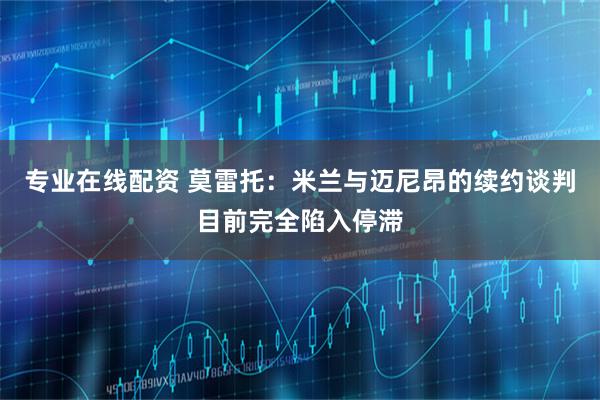 专业在线配资 莫雷托：米兰与迈尼昂的续约谈判目前完全陷入停滞