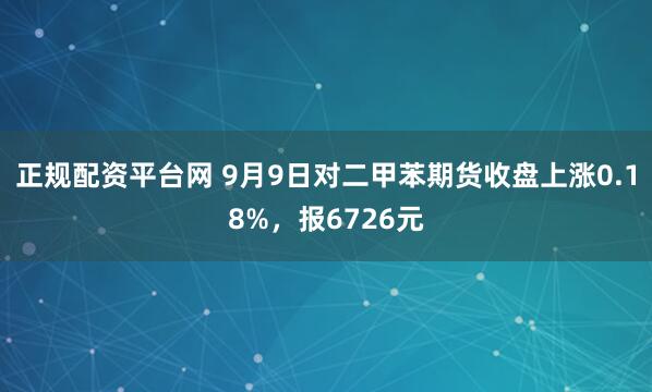 正规配资平台网 9月9日对二甲苯期货收盘上涨0.18%，报6726元