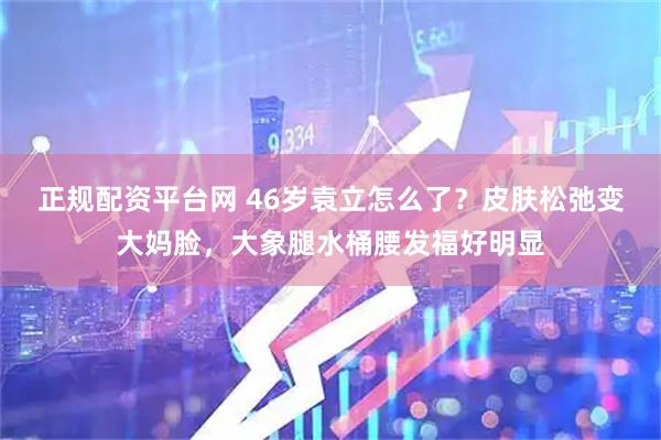 正规配资平台网 46岁袁立怎么了？皮肤松弛变大妈脸，大象腿水桶腰发福好明显