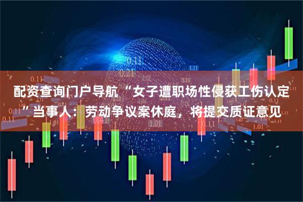 配资查询门户导航 “女子遭职场性侵获工伤认定”当事人：劳动争议案休庭，将提交质证意见