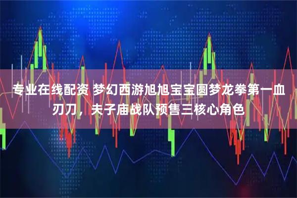 专业在线配资 梦幻西游旭旭宝宝圆梦龙拳第一血刃刀，夫子庙战队预售三核心角色