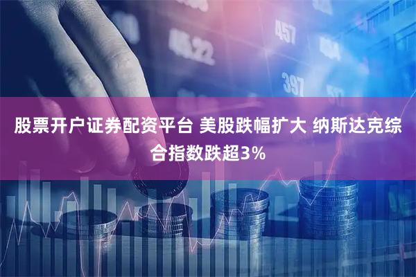 股票开户证券配资平台 美股跌幅扩大 纳斯达克综合指数跌超3%