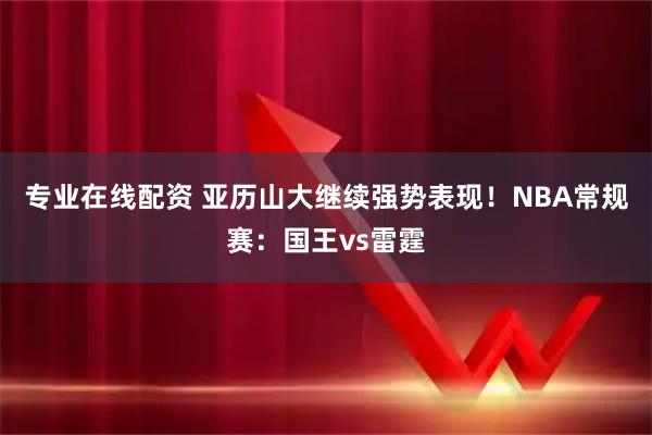 专业在线配资 亚历山大继续强势表现！NBA常规赛：国王vs雷霆