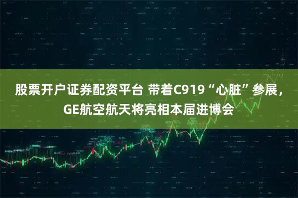 股票开户证券配资平台 带着C919“心脏”参展，GE航空航天将亮相本届进博会