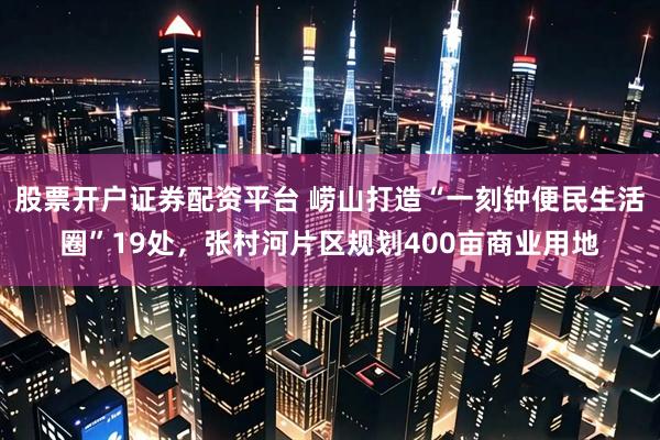 股票开户证券配资平台 崂山打造“一刻钟便民生活圈”19处，张村河片区规划400亩商业用地
