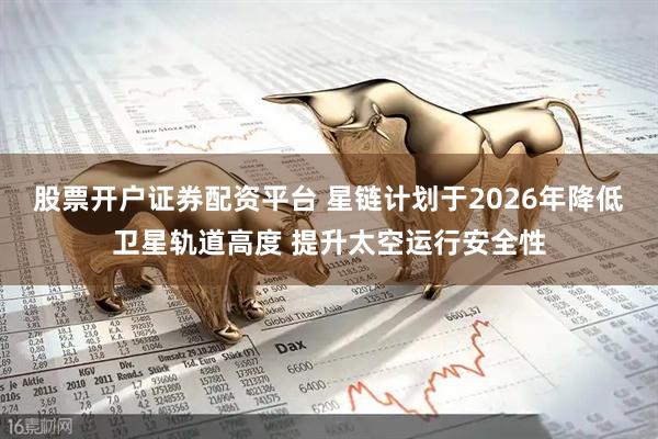 股票开户证券配资平台 星链计划于2026年降低卫星轨道高度 提升太空运行安全性