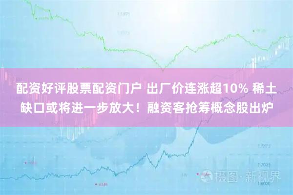 配资好评股票配资门户 出厂价连涨超10% 稀土缺口或将进一步放大！融资客抢筹概念股出炉