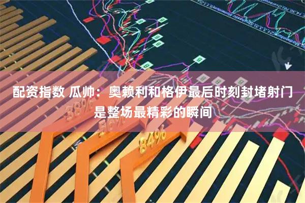 配资指数 瓜帅：奥赖利和格伊最后时刻封堵射门是整场最精彩的瞬间