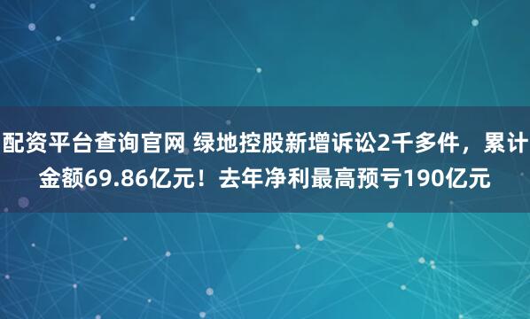 配资平台查询官网 绿地控股新增诉讼2千多件，累计金额69.86亿元！去年净利最高预亏190亿元