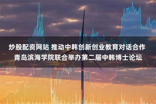 炒股配资网站 推动中韩创新创业教育对话合作 青岛滨海学院联合举办第二届中韩博士论坛