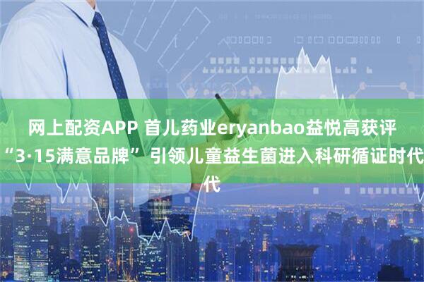 网上配资APP 首儿药业eryanbao益悦高获评“3·15满意品牌” 引领儿童益生菌进入科研循证时代