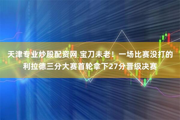 天津专业炒股配资网 宝刀未老！一场比赛没打的利拉德三分大赛首轮拿下27分晋级决赛