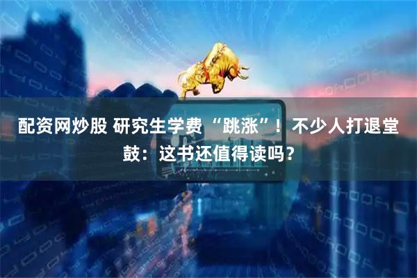 配资网炒股 研究生学费 “跳涨”！不少人打退堂鼓：这书还值得读吗？