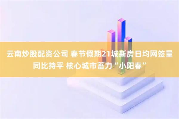 云南炒股配资公司 春节假期21城新房日均网签量同比持平 核心城市蓄力“小阳春”