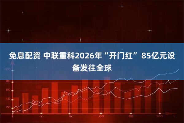 免息配资 中联重科2026年“开门红” 85亿元设备发往全球
