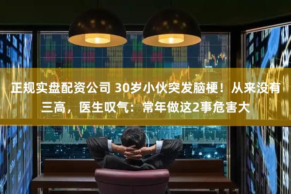正规实盘配资公司 30岁小伙突发脑梗！从来没有三高，医生叹气：常年做这2事危害大