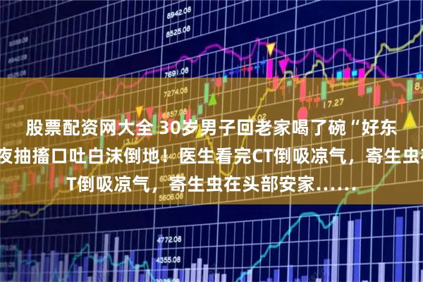 股票配资网大全 30岁男子回老家喝了碗“好东西”，半年后深夜抽搐口吐白沫倒地！医生看完CT倒吸凉气，寄生虫在头部安家……