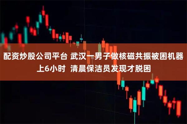 配资炒股公司平台 武汉一男子做核磁共振被困机器上6小时  清晨保洁员发现才脱困