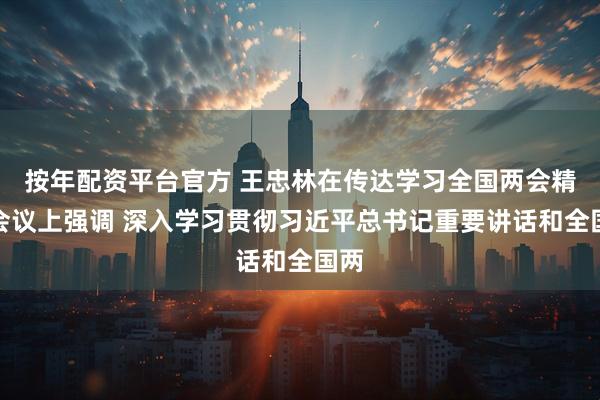 按年配资平台官方 王忠林在传达学习全国两会精神会议上强调 深入学习贯彻习近平总书记重要讲话和全国两