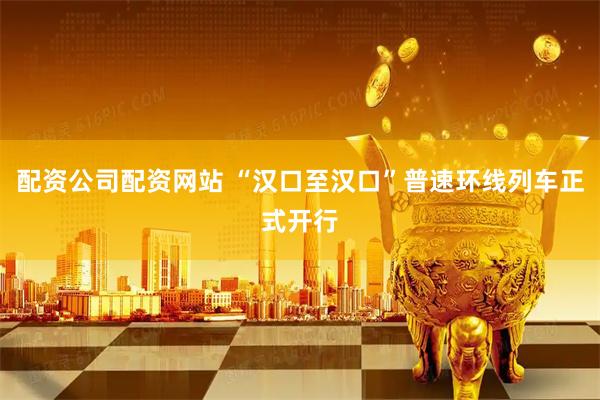 配资公司配资网站 “汉口至汉口”普速环线列车正式开行