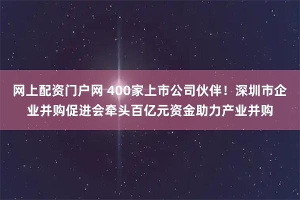 网上配资门户网 400家上市公司伙伴！深圳市企业并购促进会牵头百亿元资金助力产业并购