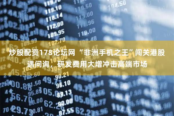 炒股配资178论坛网 “非洲手机之王”闯关港股遇问询，研发费用大增冲击高端市场